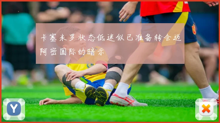 卡塞米罗状态低迷似已准备转会迈阿密国际的暗示