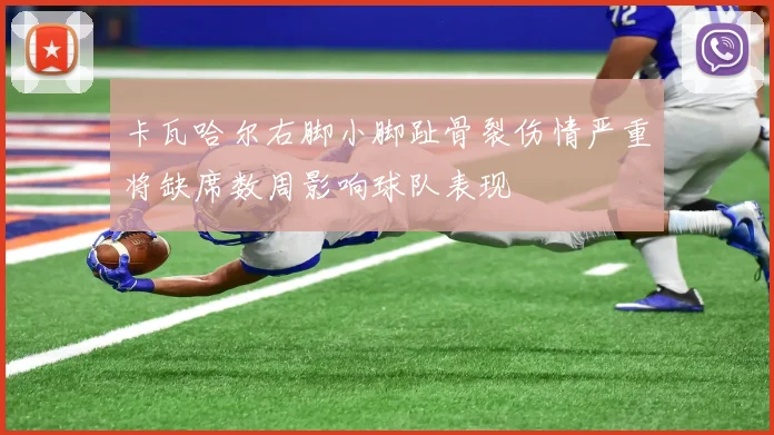卡瓦哈尔右脚小脚趾骨裂伤情严重将缺席数周影响球队表现