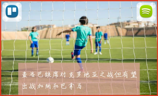 查洛巴缺席对克罗地亚之战但有望出战加纳和巴拿马