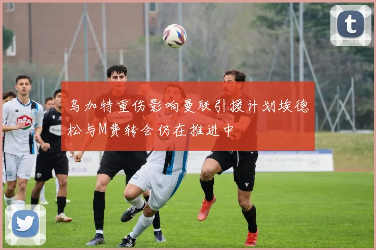 乌加特重伤影响曼联引援计划埃德松与M费转会仍在推进中