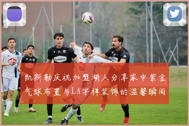 凯斯勒庆祝加盟湖人分享家中紫金气球布置与LA字样装饰的温馨瞬间