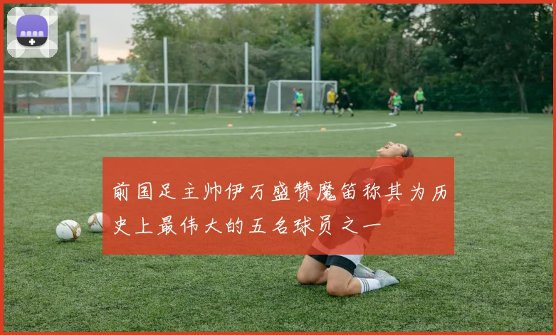 前国足主帅伊万盛赞魔笛称其为历史上最伟大的五名球员之一