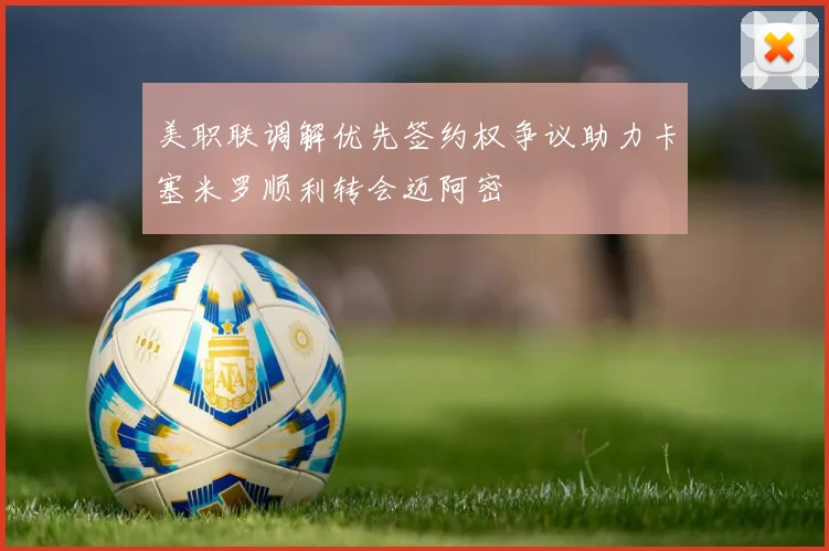 美职联调解优先签约权争议助力卡塞米罗顺利转会迈阿密
