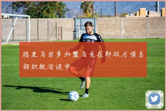 格里马尔多加盟马竞在即双方俱乐部积极洽谈中