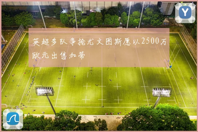 英超多队争抢尤文图斯愿以2500万欧元出售加蒂