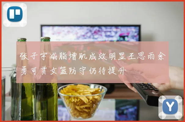 张子宇减脂增肌成效明显王思雨余勇可贾女篮防守仍待提升