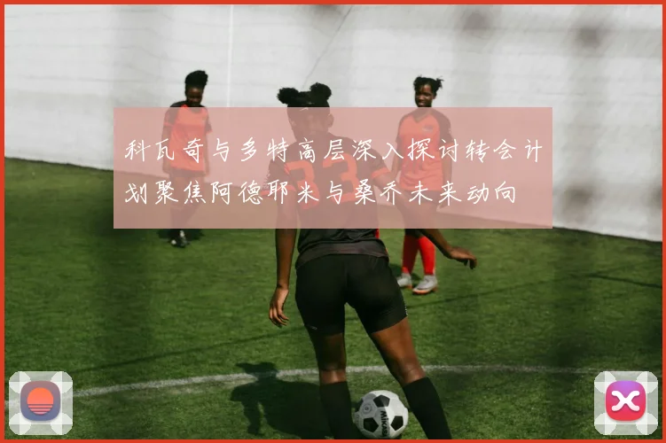 科瓦奇与多特高层深入探讨转会计划聚焦阿德耶米与桑乔未来动向